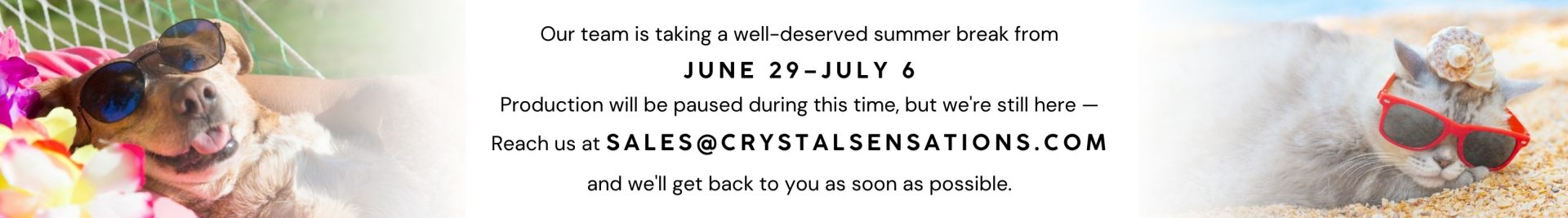 Message: we are closed from June 29 - July 6. Production is not available but sales are always reachable at sales@crystalsensations.com